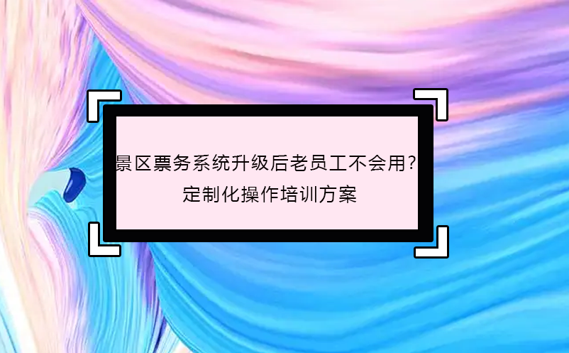 景區(qū)票務(wù)系統(tǒng)升級后老員工不會用？定制化操作培訓(xùn)方案